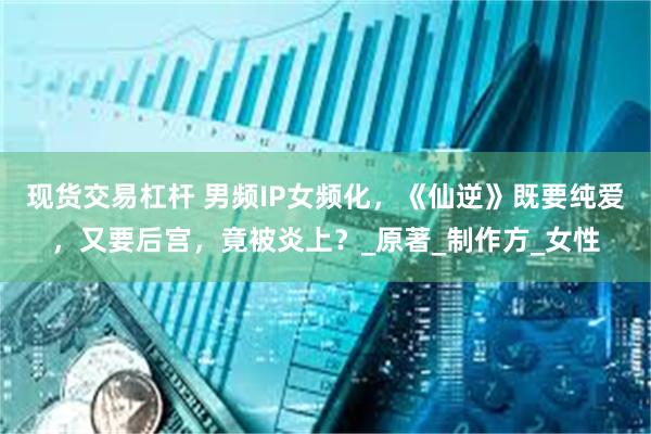 现货交易杠杆 男频IP女频化，《仙逆》既要纯爱，又要后宫，竟被炎上？_原著_制作方_女性