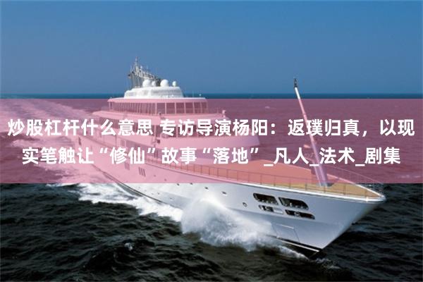 炒股杠杆什么意思 专访导演杨阳：返璞归真，以现实笔触让“修仙”故事“落地”_凡人_法术_剧集
