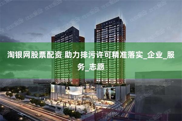 淘银网股票配资 助力排污许可精准落实_企业_服务_志愿