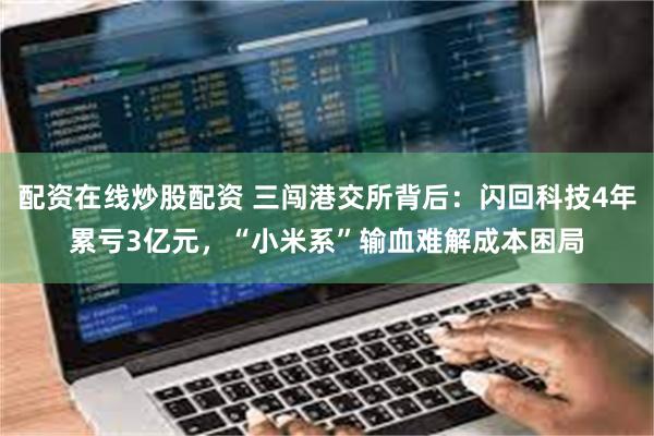 配资在线炒股配资 三闯港交所背后：闪回科技4年累亏3亿元，“小米系”输血难解成本困局
