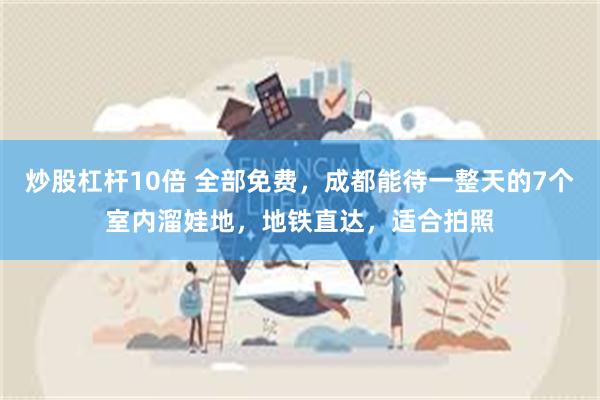 炒股杠杆10倍 全部免费，成都能待一整天的7个室内溜娃地，地铁直达，适合拍照
