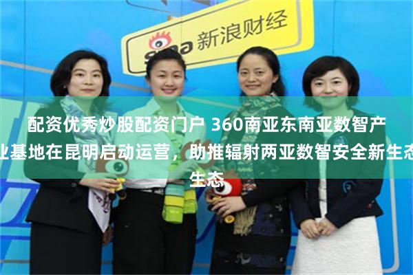 配资优秀炒股配资门户 360南亚东南亚数智产业基地在昆明启动运营，助推辐射两亚数智安全新生态