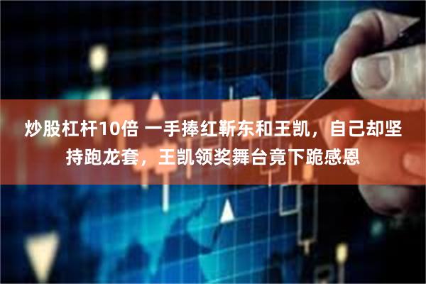 炒股杠杆10倍 一手捧红靳东和王凯，自己却坚持跑龙套，王凯领奖舞台竟下跪感恩