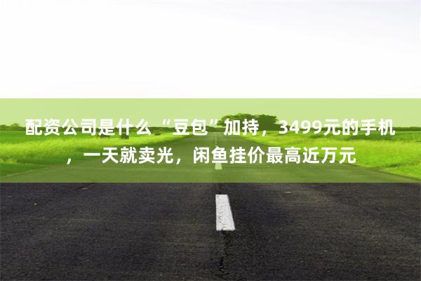 配资公司是什么 “豆包”加持,3499元的手机,一天就卖光,闲鱼挂价最高近万元