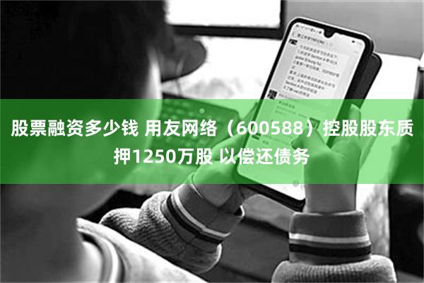 股票融资多少钱 用友网络(600588)控股股东质押1250万股 以偿还债务