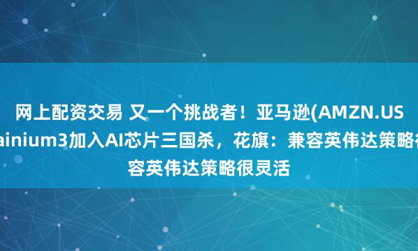 网上配资交易 又一个挑战者!亚马逊(AMZN.US)携Trainium3加入AI芯片三国杀,花旗:兼容英伟达策略很灵活