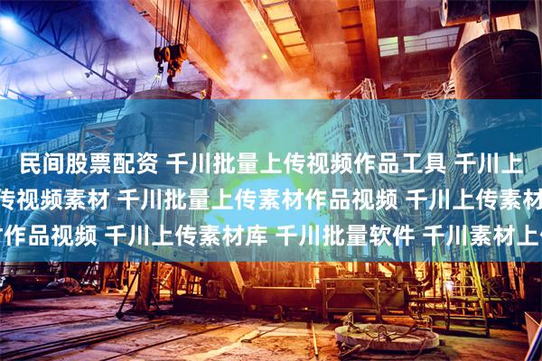 民间股票配资 千川批量上传视频作品工具 千川上传视频库 千川本地上传视频素材 千川批量上传素材作品视频 千川上传素材库 千川批量软件 千川素材上传