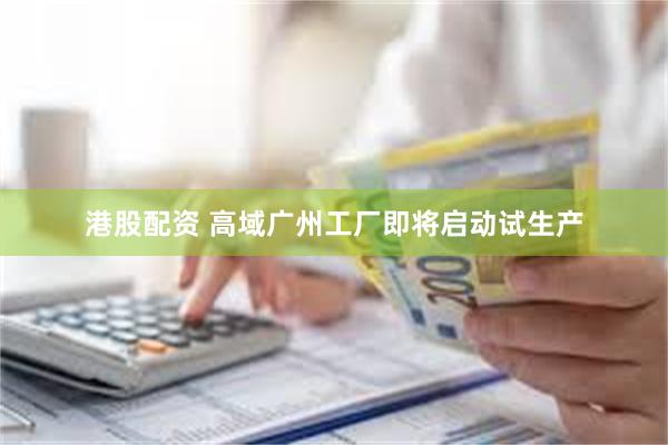 港股配资 高域广州工厂即将启动试生产
