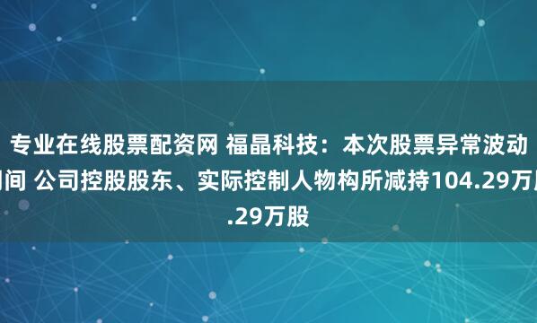 专业在线股票配资网 福晶科技：本次股票异常波动期间 公司控股股东、实际控制人物构所减持104.29万股