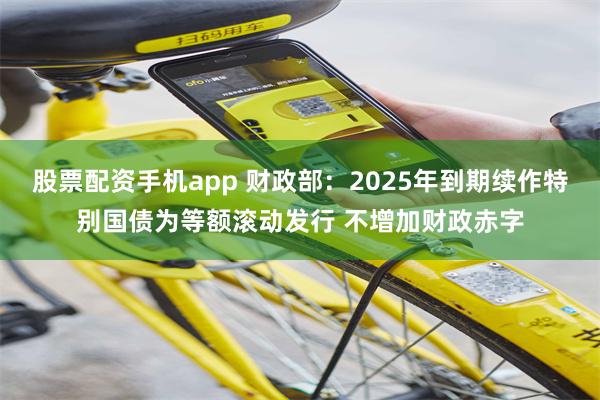 股票配资手机app 财政部:2025年到期续作特别国债为等额滚动发行 不增加财政赤字